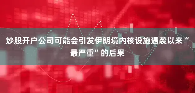炒股开户公司可能会引发伊朗境内核设施遇袭以来“最严重”的后果