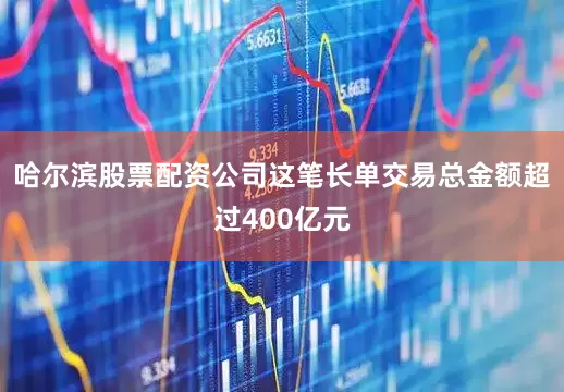 哈尔滨股票配资公司这笔长单交易总金额超过400亿元