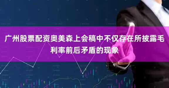 广州股票配资奥美森上会稿中不仅存在所披露毛利率前后矛盾的现象