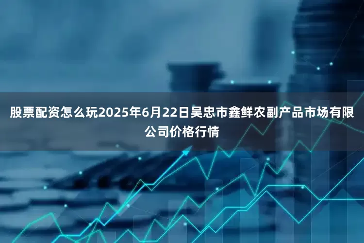 股票配资怎么玩2025年6月22日吴忠市鑫鲜农副产品市场有限公司价格行情