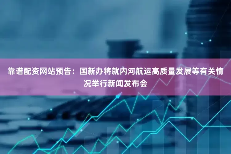 靠谱配资网站预告：国新办将就内河航运高质量发展等有关情况举行新闻发布会