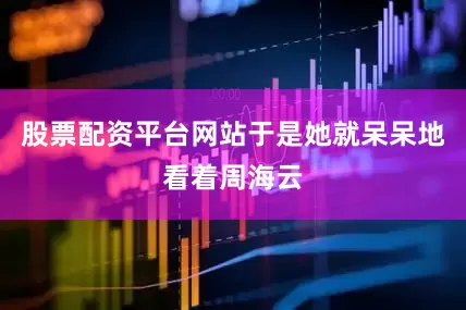 股票配资平台网站于是她就呆呆地看着周海云