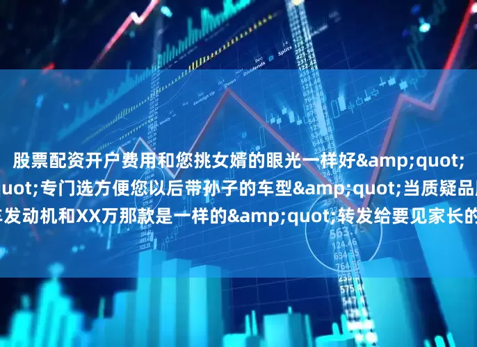 股票配资开户费用和您挑女婿的眼光一样好&quot;当嫌车小时：&quot;专门选方便您以后带孙子的车型&quot;当质疑品牌：&quot;这车发动机和XX万那款是一样的&quot;转发给要见家长的兄弟！你第一次开什么车去的？评论区晒图PK！