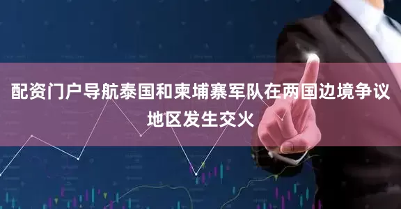 配资门户导航泰国和柬埔寨军队在两国边境争议地区发生交火