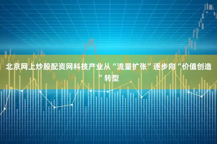 北京网上炒股配资网科技产业从“流量扩张”逐步向“价值创造”转型