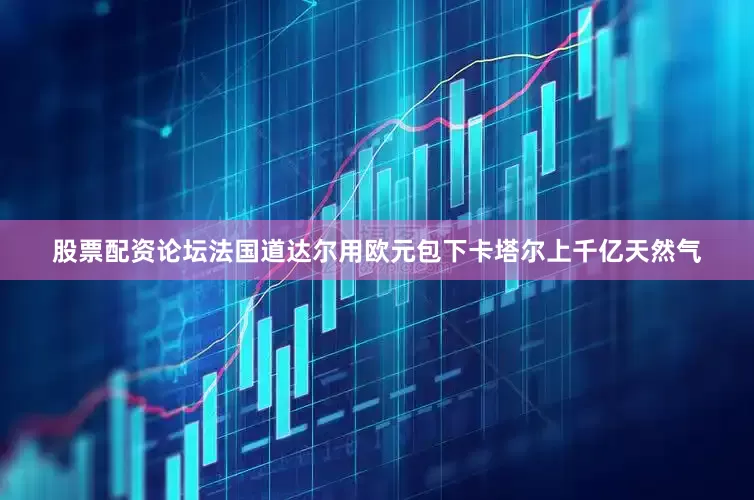 股票配资论坛法国道达尔用欧元包下卡塔尔上千亿天然气