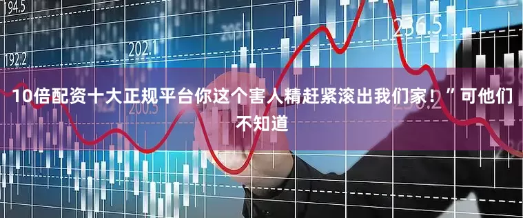 10倍配资十大正规平台你这个害人精赶紧滚出我们家！”可他们不知道