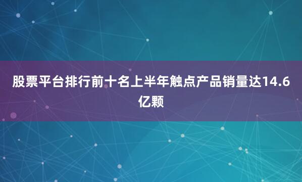 股票平台排行前十名上半年触点产品销量达14.6亿颗